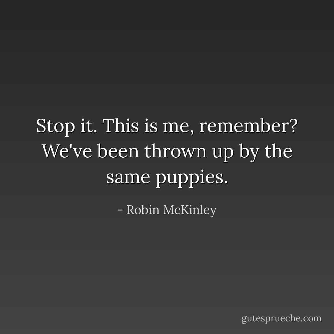 Stop it. This is me, remember? We've been thrown up by the same puppies. - Robin McKinley