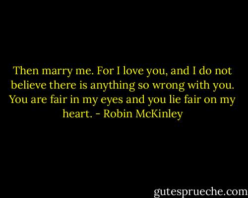 Then marry me. For I love you, and I do not believe there is anything so wrong with you. You are fair in my eyes and you lie fair on my heart. - Robin McKinley