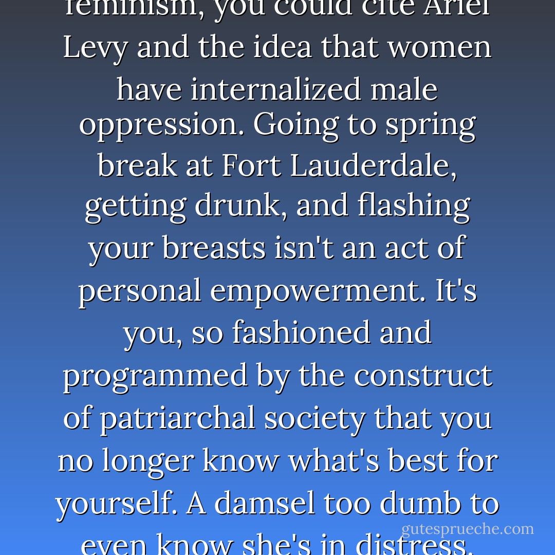 Want to talk third wave feminism, you could cite Ariel Levy and the idea that women have internalized male oppression. Going to spring break at Fort Lauderdale, getting drunk, and flashing your breasts isn't an act of personal empowerment. It's you, so fashioned and programmed by the construct of patriarchal society that you no longer know what's best for yourself.<br />A damsel too dumb to even know she's in distress. - Chuck Palahniuk