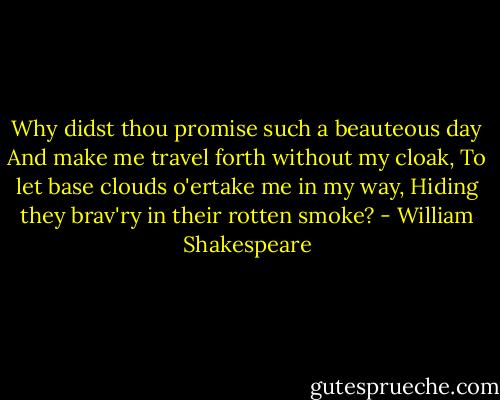 Why didst thou promise such a beauteous day<br />And make me travel forth without my cloak,<br />To let base clouds o'ertake me in my way,<br />Hiding they brav'ry in their rotten smoke? - William Shakespeare