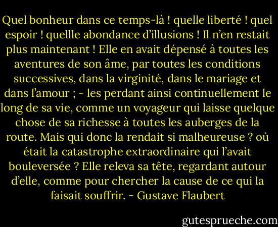 Quel bonheur dans ce temps-là ! quelle liberté ! quel espoir ! quellle abondance d’illusions ! Il n’en restait plus maintenant ! Elle en avait dépensé à toutes les aventures de son âme, par toutes les conditions successives, dans la virginité, dans le mariage et dans l’amour ; - les perdant ainsi continuellement le long de sa vie, comme un voyageur qui laisse quelque chose de sa richesse à toutes les auberges de la route.<br />Mais qui donc la rendait si malheureuse ? où était la catastrophe extraordinaire qui l’avait bouleversée ? Elle releva sa tête, regardant autour d’elle, comme pour chercher la cause de ce qui la faisait souffrir. - Gustave Flaubert