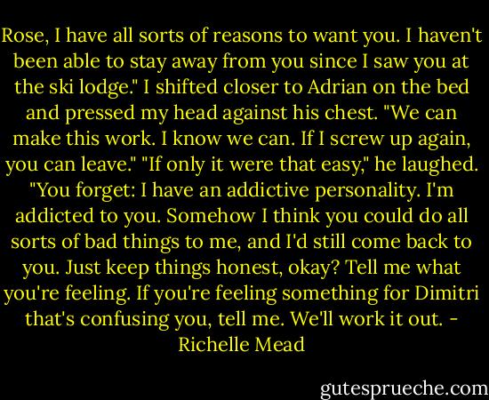 Rose, I have all sorts of reasons to want you. I haven't been able to stay away from<br />you since I saw you at the ski lodge."<br />I shifted closer to Adrian on the bed and pressed my head against his chest. "We can make this work. I know we can. If I screw up again, you can leave."<br />"If only it were that easy," he laughed. "You forget: I have an addictive personality. I'm addicted to you. Somehow I think you could do all sorts of bad things to me, and I'd still come back to you. Just keep things honest, okay? Tell me what you're feeling. If you're feeling something for Dimitri that's confusing you, tell me. We'll work it out. - Richelle Mead