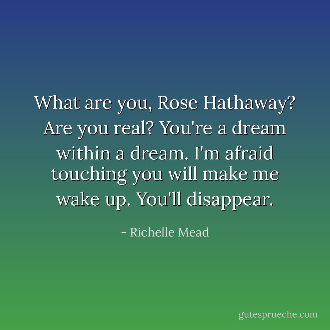 What are you, Rose Hathaway? Are you real? You're a dream within a dream. I'm afraid touching you will make me wake up. You'll disappear. - Richelle Mead