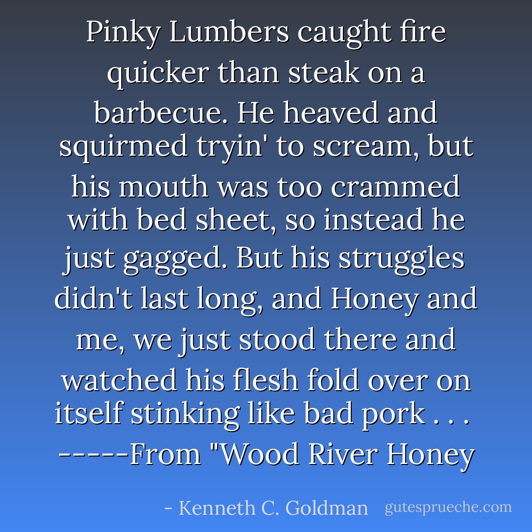 Pinky Lumbers caught fire quicker than steak on a barbecue. He heaved and squirmed tryin' to scream, but his mouth was too crammed with bed sheet, so instead he just gagged. But his struggles didn't last long, and Honey and me, we just stood there and watched his flesh fold over on itself stinking like bad pork . . .<br /> -----From "Wood River Honey - Kenneth C. Goldman