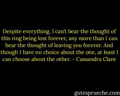 Despite everything, I can’t bear the thought of this ring being lost forever, any more than I can bear the thought of leaving you forever. And though I have no choice about the one, at least I can choose about the other. - Cassandra Clare