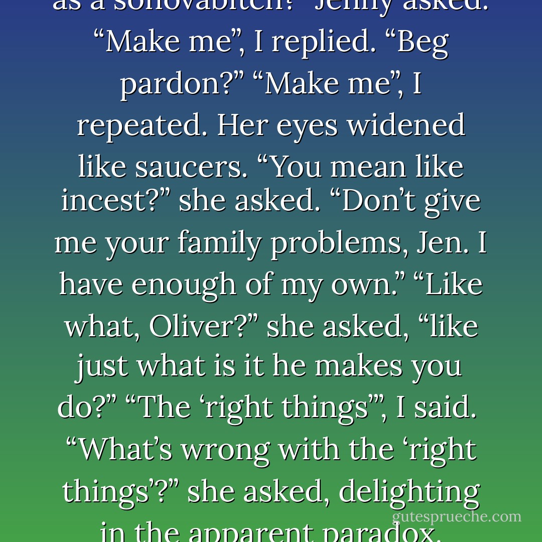 But what does he do to qualify as a sonovabitch?” Jenny asked.<br />“Make me”, I replied.<br />“Beg pardon?”<br />“Make me”, I repeated.<br />Her eyes widened like saucers. “You mean like incest?” she asked.<br />“Don’t give me your family problems, Jen. I have enough of my own.”<br />“Like what, Oliver?” she asked, “like just what is it he makes you do?”<br />“The ‘right things’”, I said. <br />“What’s wrong with the ‘right things’?” she asked, delighting in the apparent paradox. - Erich Segal
