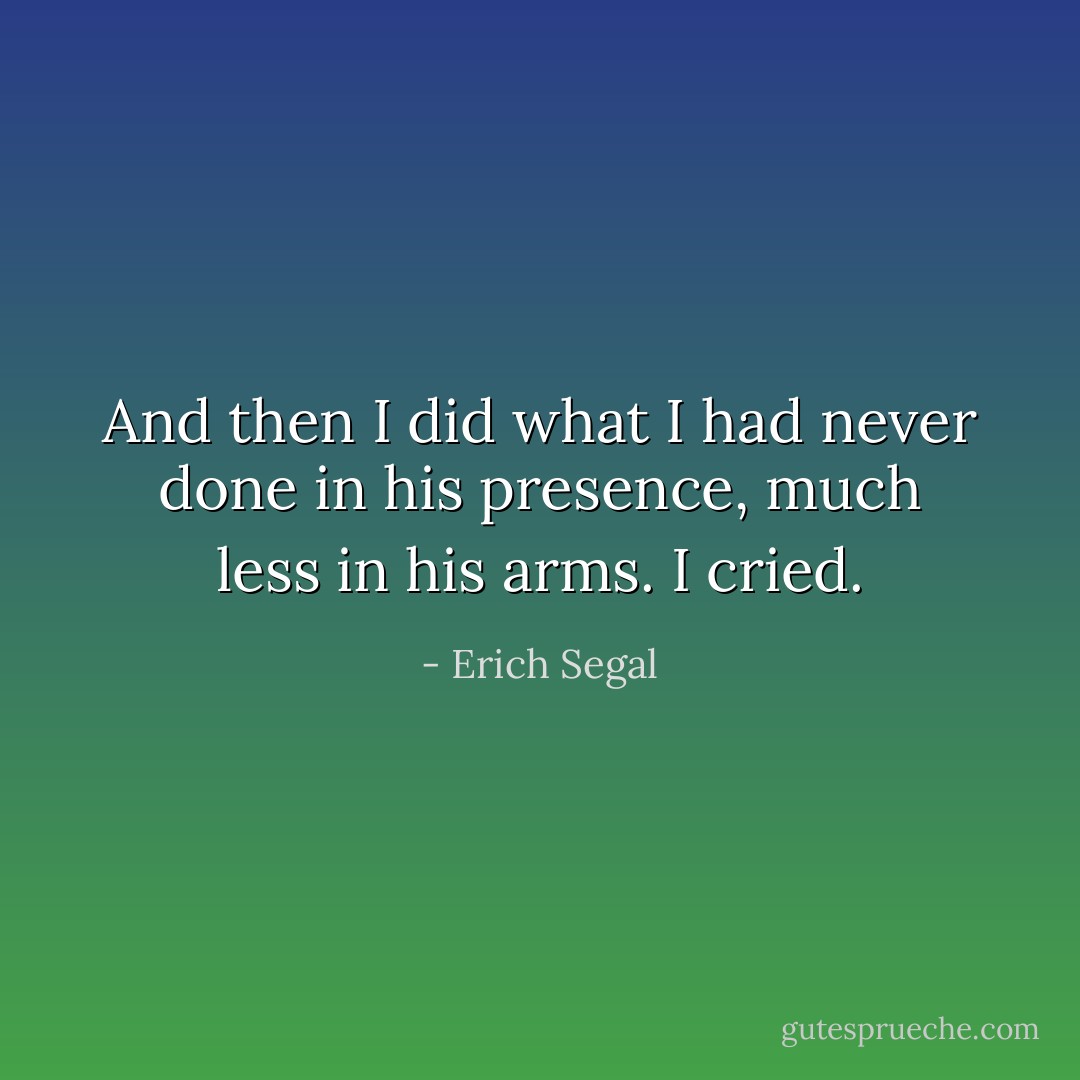 And then I did what I had never done in his presence, much less in his arms. I cried. - Erich Segal