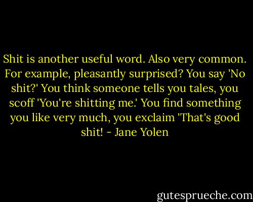 Shit is another useful word. Also very common. For example, pleasantly surprised? You say 'No shit?' You think someone tells you tales, you scoff 'You're shitting me.' You find something you like very much, you exclaim 'That's good shit! - Jane Yolen