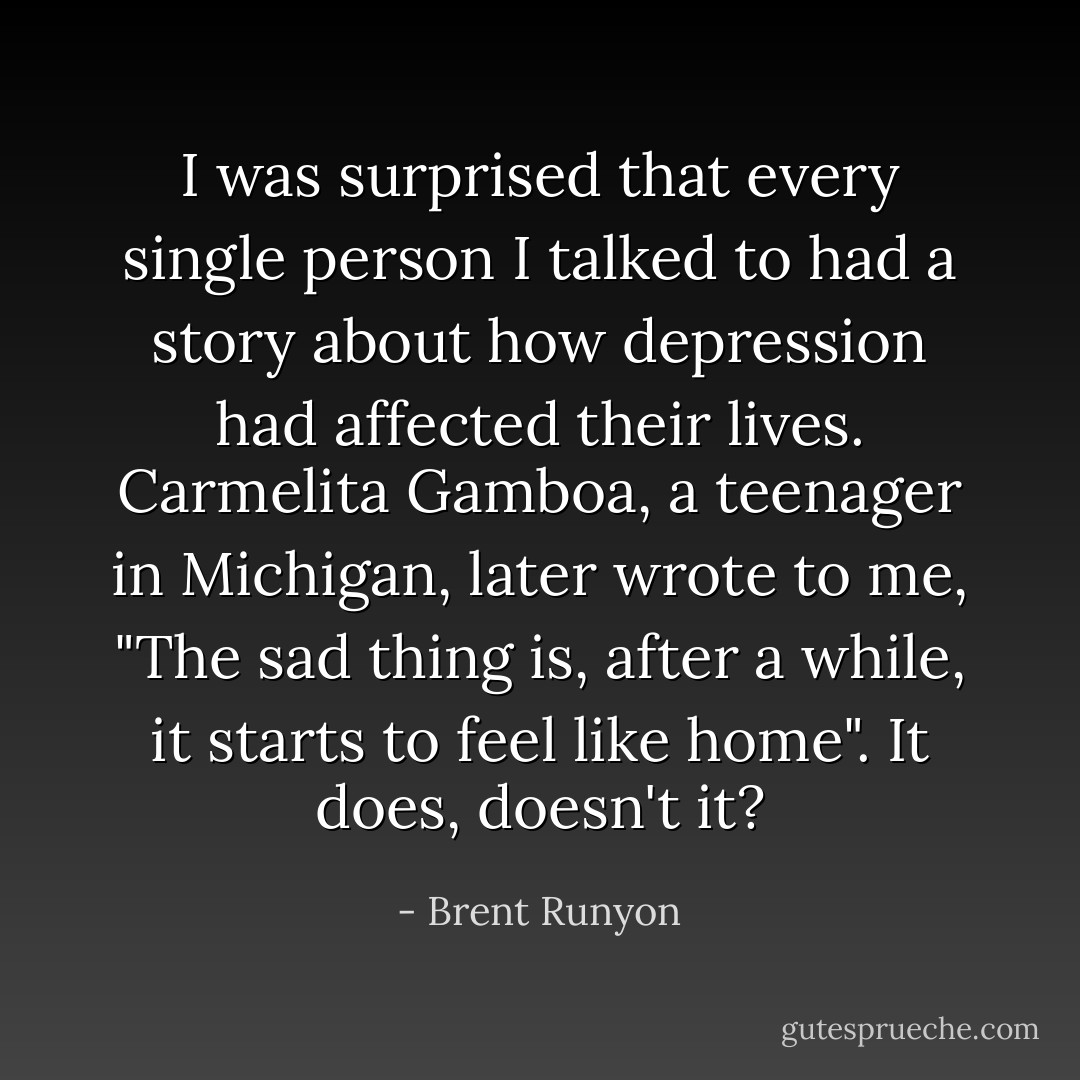 I was surprised that every single person I talked to had a story about how depression had affected their lives. Carmelita Gamboa, a teenager in Michigan, later wrote to me, "The sad thing is, after a while, it starts to feel like home". It does, doesn't it? - Brent Runyon