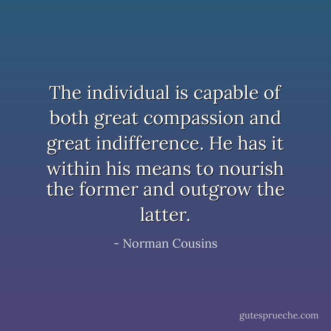 The individual is capable of both great compassion and great indifference. He has it within his means to nourish the former and outgrow the latter. - Norman Cousins