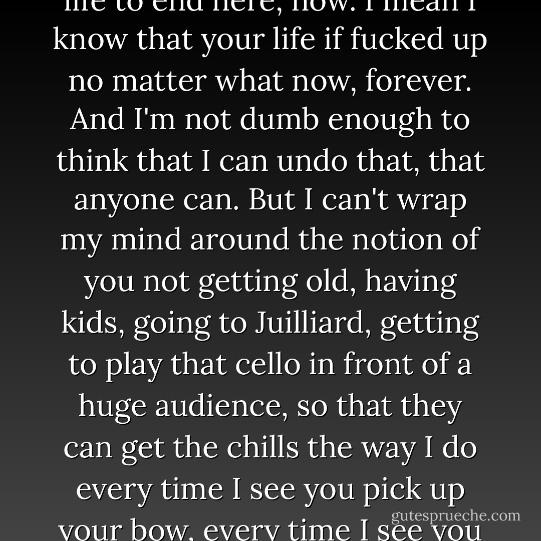 All I can think about is how fucked up it would be for your life to end here, now. I mean I know that your life if fucked up no matter what now, forever. And I'm not dumb enough to think that I can undo that, that anyone can. But I can't wrap my mind around the notion of you not getting old, having kids, going to Juilliard, getting to play that cello in front of a huge audience, so that they can get the chills the way I do every time I see you pick up your bow, every time I see you smile at me. - Gayle Forman