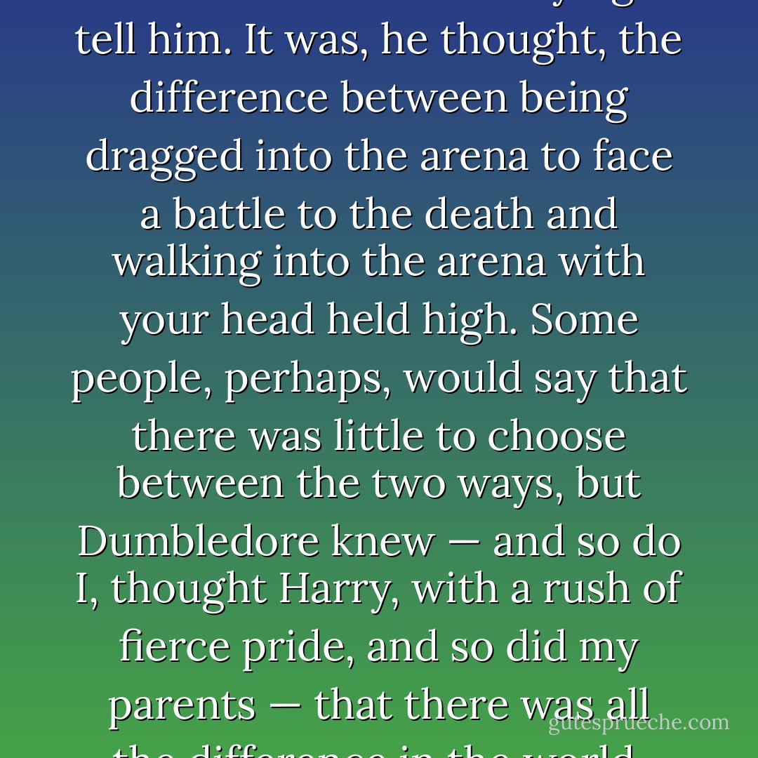 But he understood at last what Dumbledore had been trying to tell him. It was, he thought, the difference between being dragged into the arena to face a battle to the death and walking into the arena with your head held high. Some people, perhaps, would say that there was little to choose between the two ways, but Dumbledore knew — <i>and so do I</i>, thought Harry, with a rush of fierce pride, <i>and so did my parents</i> — that there was all the difference in the world. - J.K. Rowling