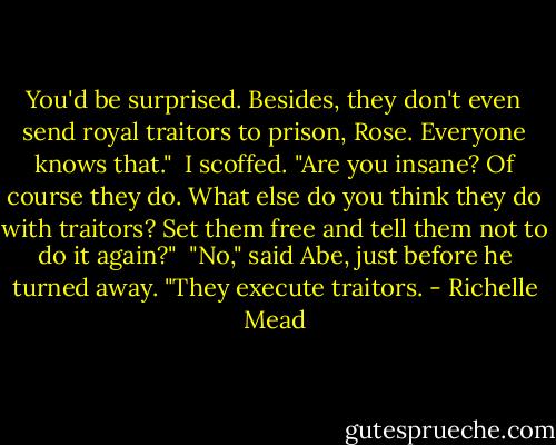 You'd be surprised. Besides, they don't even send royal traitors to prison, Rose. Everyone knows that." <br />I scoffed. "Are you insane? Of course they do. What else do you think they do with traitors? Set them free and tell them not to do it again?" <br />"No," said Abe, just before he turned away. "They execute traitors. - Richelle Mead