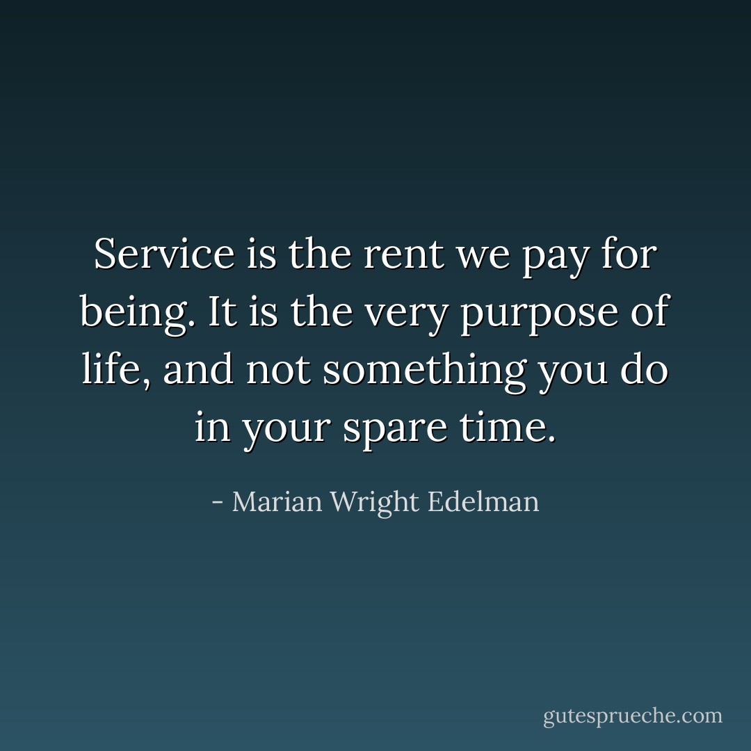 Service is the rent we pay for being. It is the very purpose of life, and not something you do in your spare time. - Marian Wright Edelman