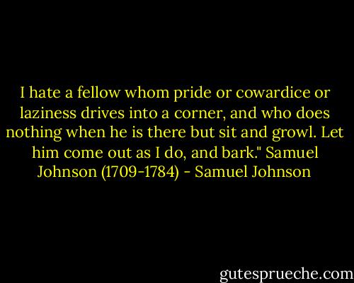 I hate a fellow whom pride or cowardice or laziness drives into a corner, and who does nothing when he is there but sit and growl. Let him come out as I do, and bark." Samuel Johnson (1709-1784) - Samuel Johnson