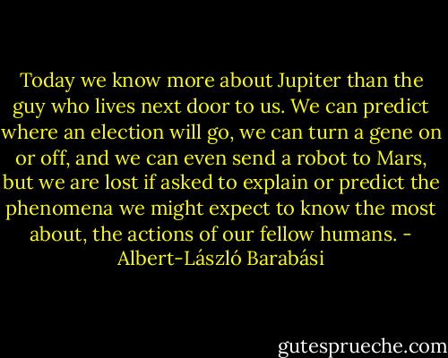 Today we know more about Jupiter than the guy who lives next door to us. We can predict where an election will go, we can turn a gene on or off, and we can even send a robot to Mars, but we are lost if asked to explain or predict the phenomena we might expect to know the most about, the actions of our fellow humans. - Albert-László Barabási