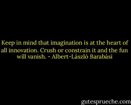 Keep in mind that imagination is at the heart of all innovation. Crush or constrain it and the fun will vanish. - Albert-László Barabási