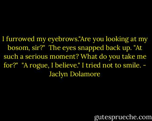 I furrowed my eyebrows."Are you looking at my bosom, sir?"<br /><br />The eyes snapped back up. "At such a serious moment? What do you take me for?"<br /><br />"A rogue, I believe." I tried not to smile. - Jaclyn Dolamore