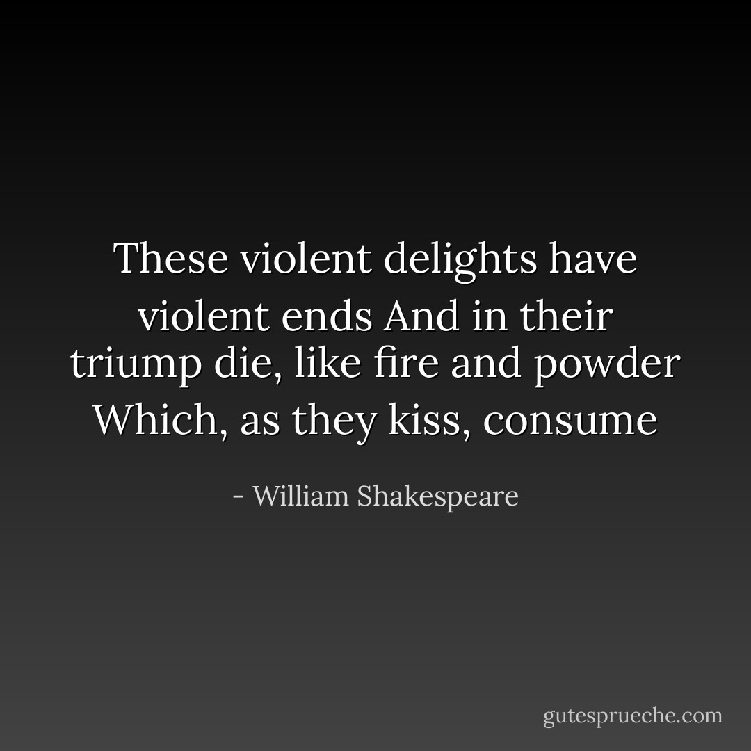 These violent delights have violent ends<br />And in their triump die, like fire and powder<br />Which, as they kiss, consume - William Shakespeare