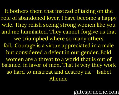 It bothers them that instead of taking on the role of abandoned lover, I have become a happy wife. They relish seeing strong women like you and me humiliated. They cannot forgive us that we triumphed where so many others fail...Courage is a virtue appreciated in a male but considered a defect in our gender. Bold women are a threat to a world that is out of balance, in favor of men. That is why they work so hard to mistreat and destroy us. - Isabel Allende