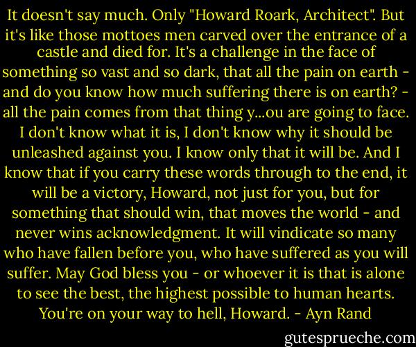 It doesn't say much. Only "Howard Roark, Architect". But it's like those mottoes men carved over the entrance of a castle and died for. It's a challenge in the face of something so vast and so dark, that all the pain on earth - and do you know how much suffering there is on earth? - all the pain comes from that thing y...ou are going to face. I don't know what it is, I don't know why it should be unleashed against you. I know only that it will be. And I know that if you carry these words through to the end, it will be a victory, Howard, not just for you, but for something that should win, that moves the world - and never wins acknowledgment. It will vindicate so many who have fallen before you, who have suffered as you will suffer. May God bless you - or whoever it is that is alone to see the best, the highest possible to human hearts. You're on your way to hell, Howard. - Ayn Rand
