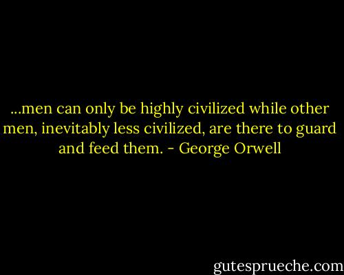 ...men can only be highly civilized while other men, inevitably less civilized, are there to guard and feed them. - George Orwell