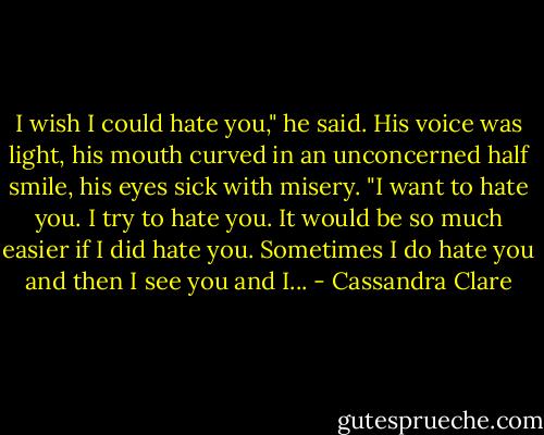 I wish I could hate you," he said. His voice was light, his mouth curved in an unconcerned half smile, his eyes sick with misery. "I want to hate you. I try to hate you. It would be so much easier if I did hate you. Sometimes I do hate you and then I see you and I... - Cassandra Clare