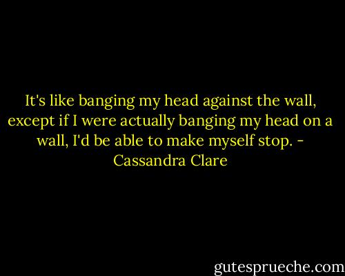 It's like banging my head against the wall, except if I were actually banging my head on a wall, I'd be able to make myself stop. - Cassandra Clare