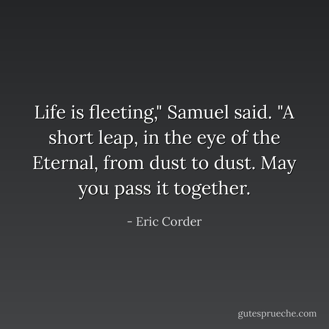 Life is fleeting," Samuel said. "A short leap, in the eye of the Eternal, from dust to dust. May you pass it together. - Eric Corder