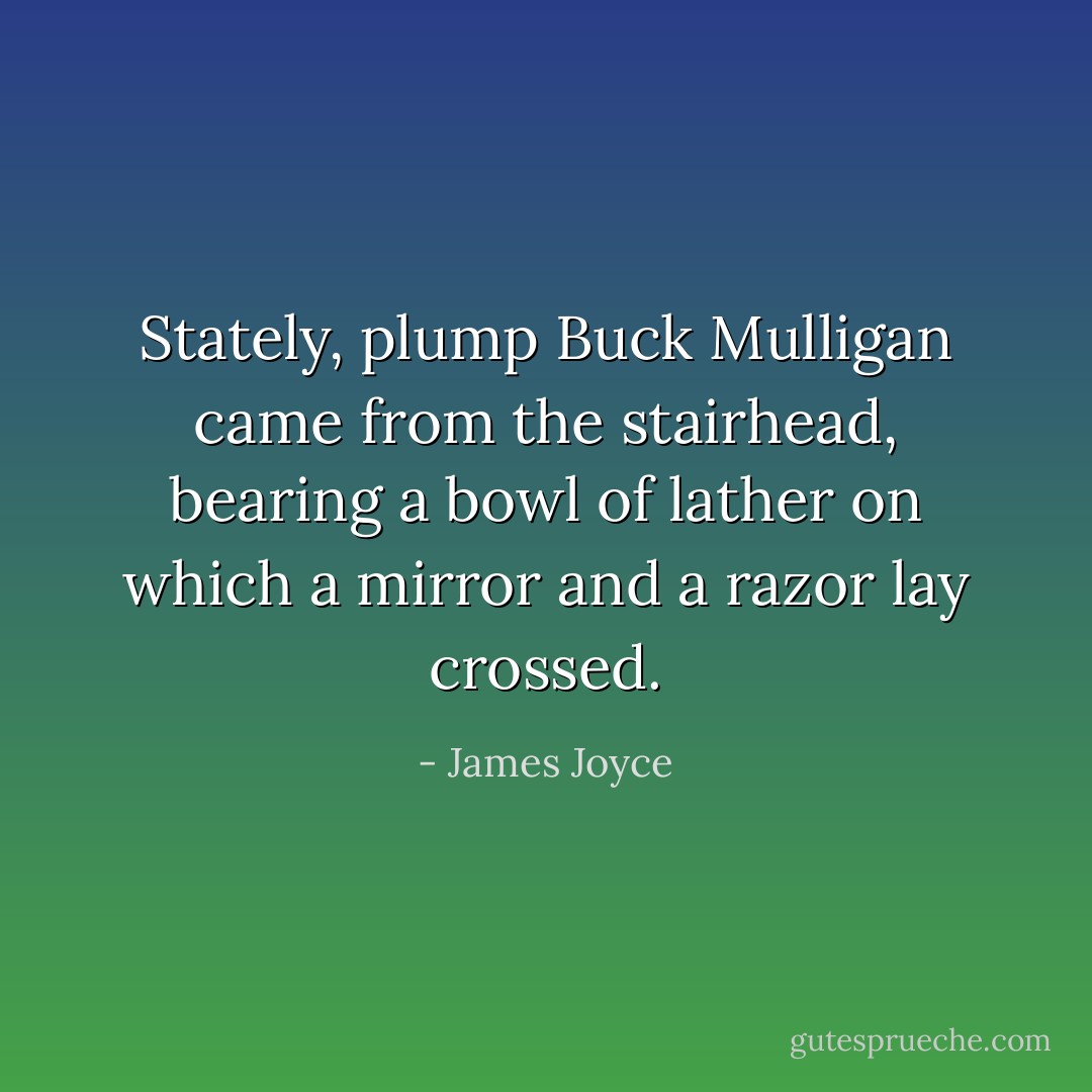 Stately, plump Buck Mulligan came from the stairhead, bearing a bowl of lather on which a mirror and a razor lay crossed. - James Joyce