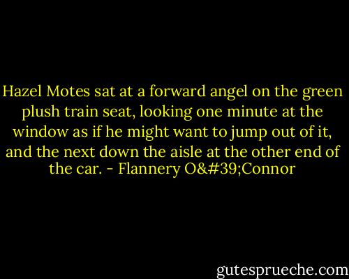 Hazel Motes sat at a forward angel on the green plush train seat, looking one minute at the window as if he might want to jump out of it, and the next down the aisle at the other end of the car. - Flannery O'Connor