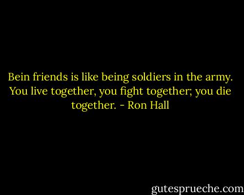 Bein friends is like being soldiers in the army. You live together, you fight together; you die together. - Ron Hall