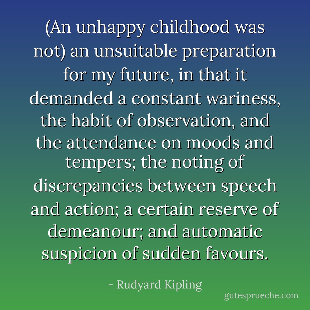 (An unhappy childhood was not) an unsuitable preparation for my future, in that it demanded a constant wariness, the habit of observation, and the attendance on moods and tempers; the noting of discrepancies between speech and action; a certain reserve of demeanour; and automatic suspicion of sudden favours. - Rudyard Kipling