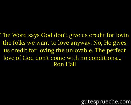 The Word says God don't give us credit for lovin the folks we want to love anyway. No, He gives us credit for loving the unlovable. The perfect love of God don't come with no conditions... - Ron Hall