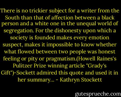 There is no trickier subject for a writer from the South than that of affection between a black person and a white one in the unequal world of segregation. For the dishonesty upon which a society is founded makes every emotion suspect, makes it impossible to know whether what flowed between two people was honest feeling or pity or pragmatism.(Howell Raines's Pulitzer Prize winning article "Grady's Gift")-Sockett admired this quote and used it in her summary... - Kathryn Stockett
