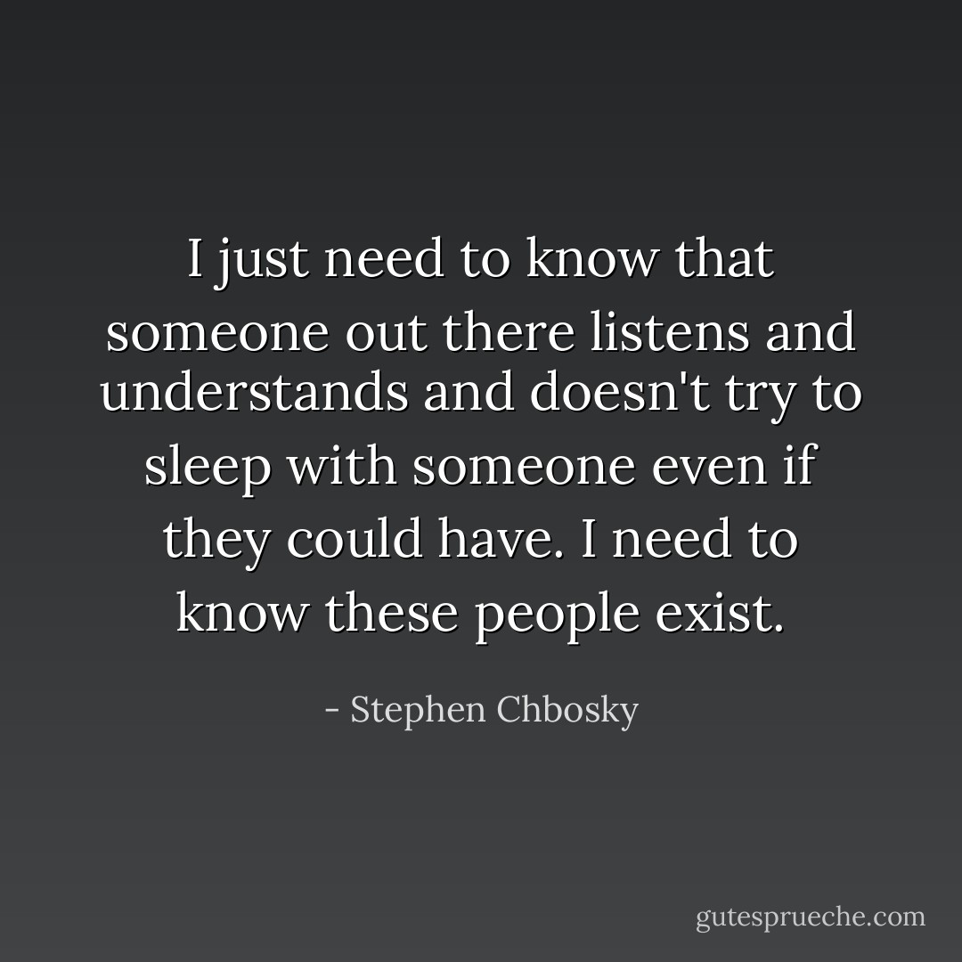 I just need to know that someone out there listens and understands and doesn't try to sleep with someone even if they could have. I need to know these people exist. - Stephen Chbosky