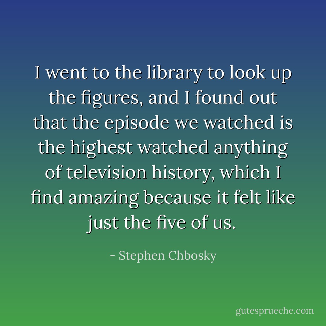 I went to the library to look up the figures, and I found out that the episode we watched is the highest watched anything of television history, which I find amazing because it felt like just the five of us. - Stephen Chbosky