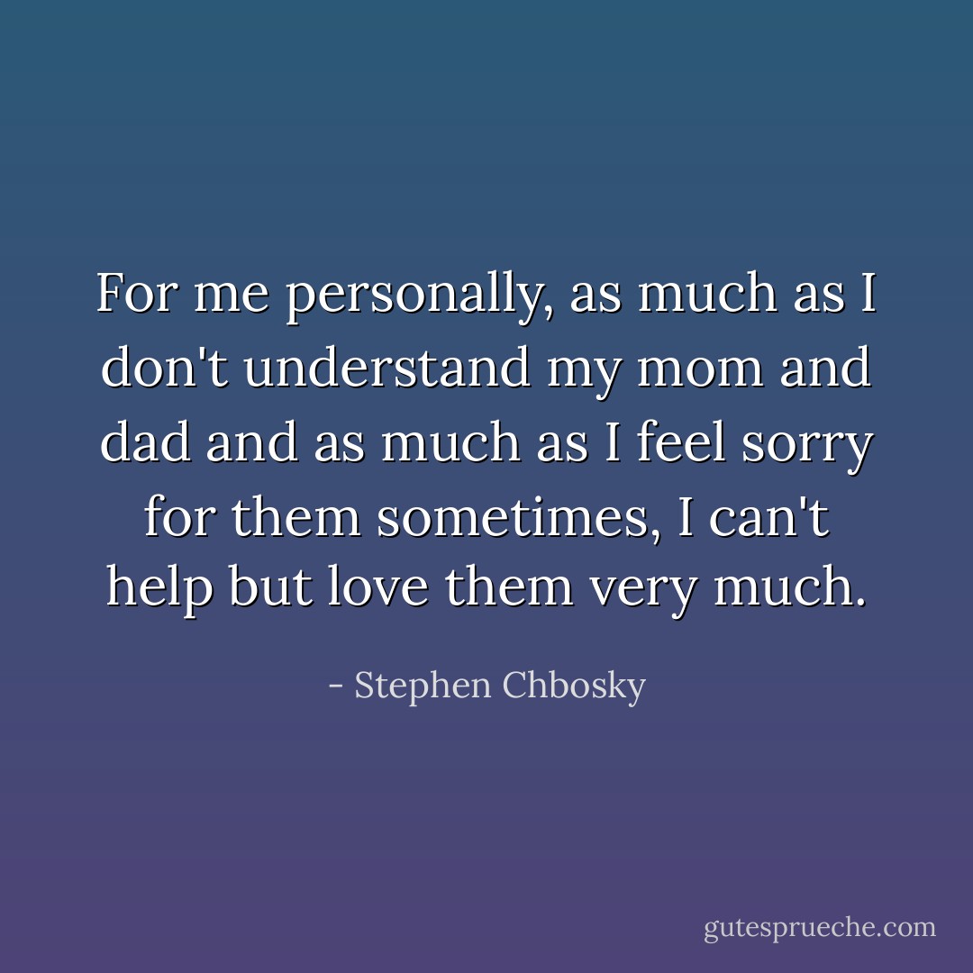 For me personally, as much as I don't understand my mom and dad and as much as I feel sorry for them sometimes, I can't help but love them very much. - Stephen Chbosky