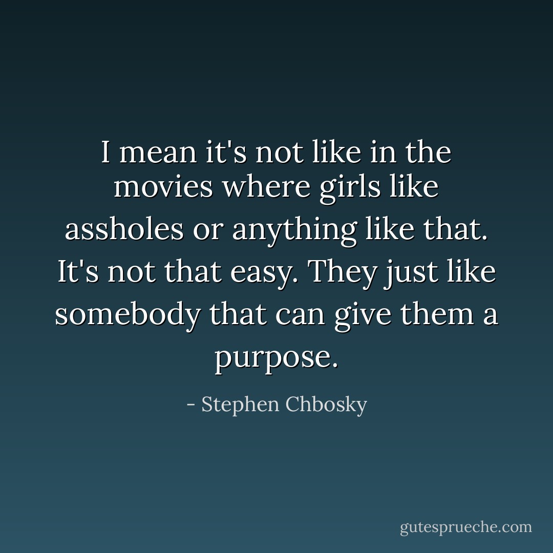 I mean it's not like in the movies where girls like assholes or anything like that. It's not that easy. They just like somebody that can give them a purpose. - Stephen Chbosky