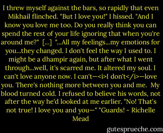 I threw myself against the bars, so rapidly that even Mikhail flinched. "But I love you!" I hissed. "And I know you love me too. Do you really think you can spend the rest of your life ignoring that when you're around me?"<br /><br />[...]<br /><br />"...All my feelings...my emotions for you...they changed. I don't feel the way I used to. I might be a dhampir again, but after what I went through...well, it's scarred me. It altered my soul. I can't love anyone now. I can't—<i>I don't</i>—love you. There's nothing more between you and me.<br /><br />My blood turned cold. I refused to believe his words, not after the way he'd looked at me earlier. "No! That's not true! I love you and you—"<br />"Guards! - Richelle Mead