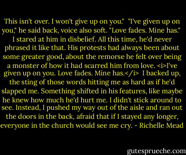 This isn't over. I won't give up on you."<br /><br />"I've given up on you," he said back, voice also soft. "Love fades. Mine has."<br /><br />I stared at him in disbelief. All this time, he'd never phrased it like that. His protests had always been about some greater good, about the remorse he felt over being a monster of how it had scarred him from love. <i>I've given up on you. Love fades. Mine has.</i><br /><br />I backed up, the sting of those words hitting me as hard as if he'd slapped me. Something shifted in his features, like maybe he knew how much he'd hurt me. I didn't stick around to see. Instead, I pushed my way out of the aisle and ran out the doors in the back, afraid that if I stayed any longer, everyone in the church would see me cry. - Richelle Mead