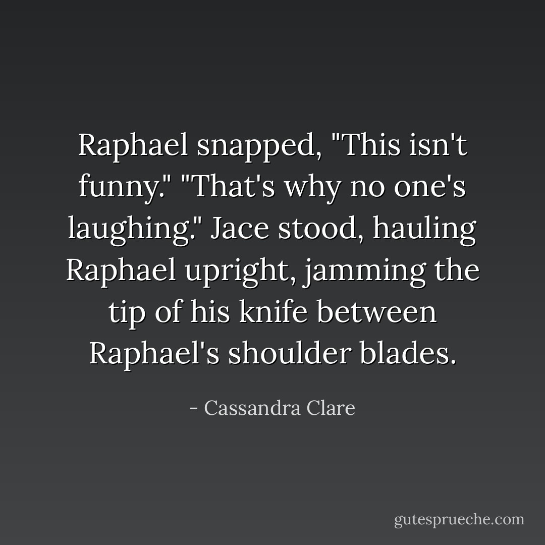 Raphael snapped, "This isn't funny."<br />"That's why no one's laughing." Jace stood, hauling Raphael upright, jamming the tip of his knife between Raphael's shoulder blades. - Cassandra Clare