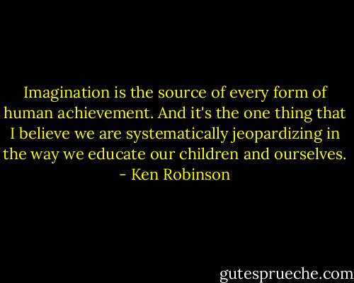 Imagination is the source of every form of human achievement. And it's the one thing that I believe we are systematically jeopardizing in the way we educate our children and ourselves. - Ken Robinson