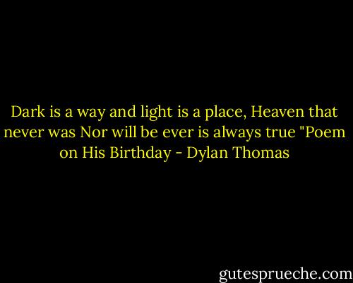 Dark is a way and light is a place,<br />Heaven that never was<br />Nor will be ever is always true<br />"Poem on His Birthday - Dylan Thomas