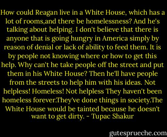 How could Reagan live in a White<br />House, which has a lot of rooms,and there be homelessness? And he's talking about helping. I don't believe that there is anyone that is going hungry in America simply by reason of denial or lack of ability to feed them. It is by people not knowing where or how to get this help. Why can't he take people off the street and put them in his White House? Then he'll have people from the streets to help him with his ideas. Not helpless! Homeless! Not helpless They haven't been homeless forever.They've done things in society.The White House would be tainted because he doesn't want to get dirty. - Tupac Shakur