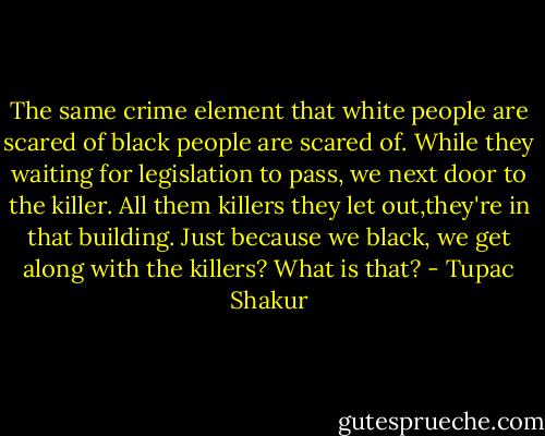 The same crime element that white people are scared of black people are scared of. While they waiting for legislation<br />to pass, we next door to the killer. All them killers they let out,they're in that building. Just because we black,<br />we get along with the killers? What is that? - Tupac Shakur