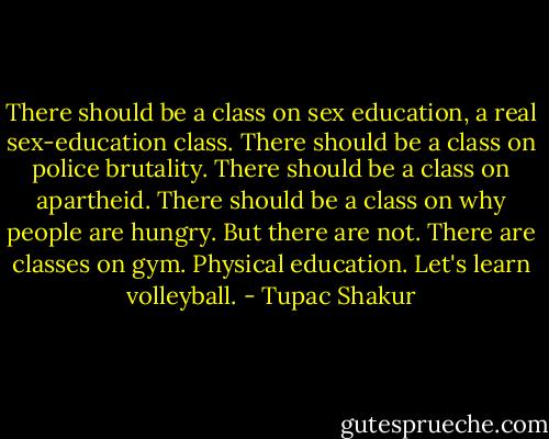 There should be a class on sex<br />education, a real sex-education class.<br />There should be a class on police brutality. There should be a class on apartheid. There should be a class<br />on why people are hungry. But there are not. There are classes on gym. Physical education. Let's learn volleyball. - Tupac Shakur