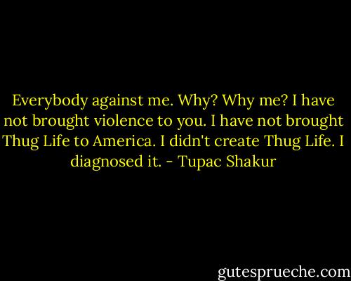 Everybody against me. Why? Why me? I have not brought violence to you. I have not brought Thug Life to America. I didn't create Thug Life. I diagnosed it. - Tupac Shakur