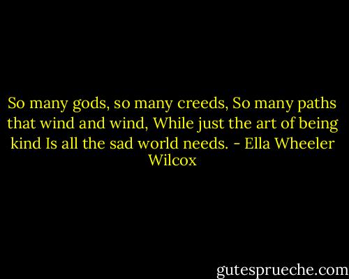 So many gods, so many creeds, So many paths that wind and wind, While just the art of being kind Is all the sad world needs. - Ella Wheeler Wilcox