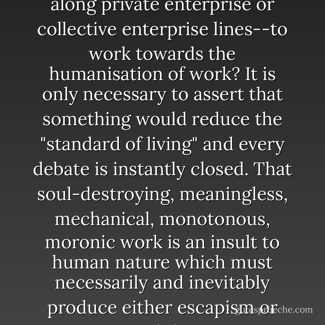 If greed were not the master of modern man--ably assisted by envy--how could it be that the frenzy of economism does not abate as higher "standards of living" are attained, and that it is precisely the richest societies which pursue their economic advantage with the greatest ruthlessness? How could we explain the almost universal refusal on the part of the rulers of the rich societies--where organized along private enterprise or collective enterprise lines--to work towards the humanisation of work? It is only necessary to assert that something would reduce the "standard of living" and every debate is instantly closed. That soul-destroying, meaningless, mechanical, monotonous, moronic work is an insult to human nature which must necessarily and inevitably produce either escapism or aggression, and that no amount of of "bread and circuses" can compensate for the damage done--these are facts which are neither denied nor acknowledged but are met with an unbreakable conspiracy of silence--because to deny them would be too obviously absurd and to acknowledge them would condemn the central preoccupation of modern society as a crime against humanity. - Ernst F. Schumacher
